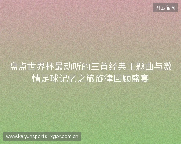 盘点世界杯最动听的三首经典主题曲与激情足球记忆之旅旋律回顾盛宴 盘点世界杯最动听的三首经典主题曲与激情足球记忆之旅旋律回顾盛宴