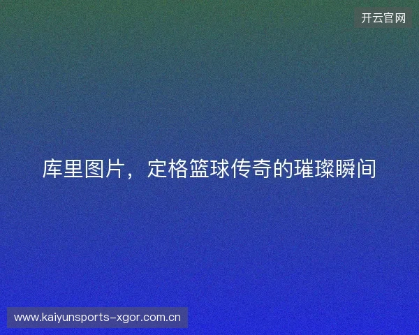 库里图片，定格篮球传奇的璀璨瞬间